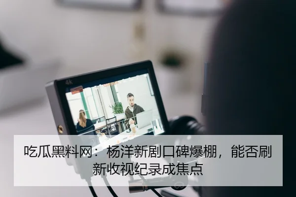 吃瓜黑料网：杨洋新剧口碑爆棚，能否刷新收视纪录成焦点